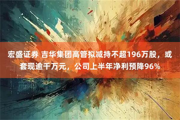 宏盛证券 吉华集团高管拟减持不超196万股，或套现逾千万元，公司上半年净利预降96%