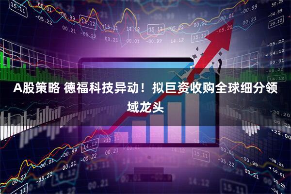 A股策略 德福科技异动！拟巨资收购全球细分领域龙头