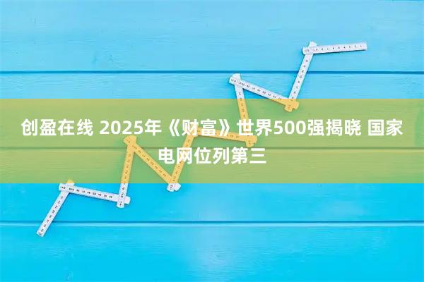 创盈在线 2025年《财富》世界500强揭晓 国家电网位列第三