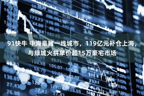 91快牛 中海豪赌一线城市,119亿元补仓上海,与绿城火拼单价超15万豪宅市场