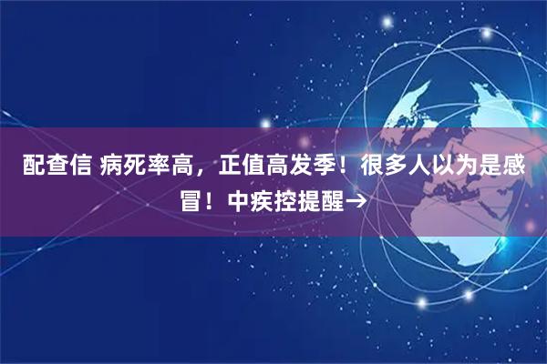 配查信 病死率高,正值高发季!很多人以为是感冒!中疾控提醒→