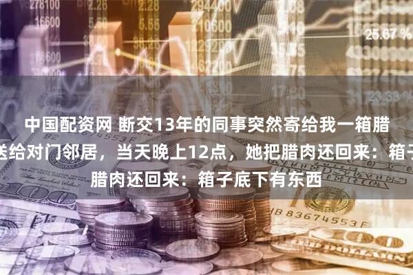中国配资网 断交13年的同事突然寄给我一箱腊肉，我把它送给对门邻居，当天晚上12点，她把腊肉还回来：箱子底下有东西