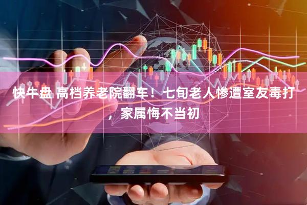 快牛盘 高档养老院翻车！七旬老人惨遭室友毒打，家属悔不当初