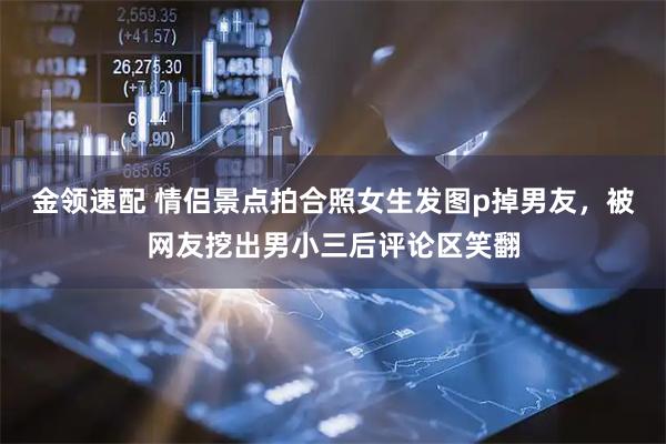 金领速配 情侣景点拍合照女生发图p掉男友，被网友挖出男小三后评论区笑翻