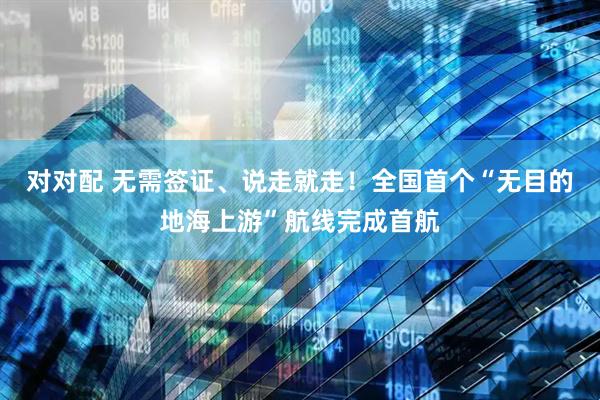 对对配 无需签证、说走就走!全国首个“无目的地海上游”航线完成首航
