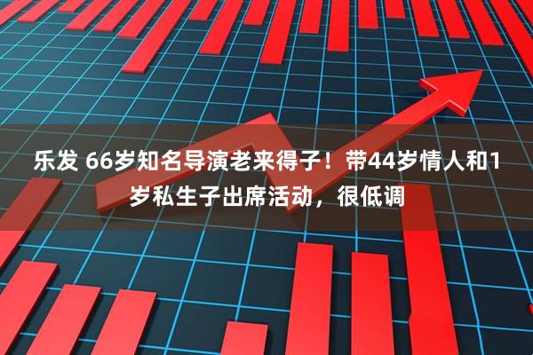 乐发 66岁知名导演老来得子！带44岁情人和1岁私生子出席活动，很低调