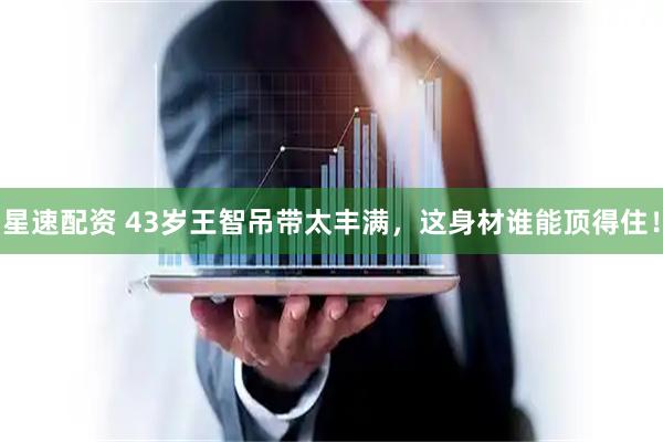 星速配资 43岁王智吊带太丰满，这身材谁能顶得住！