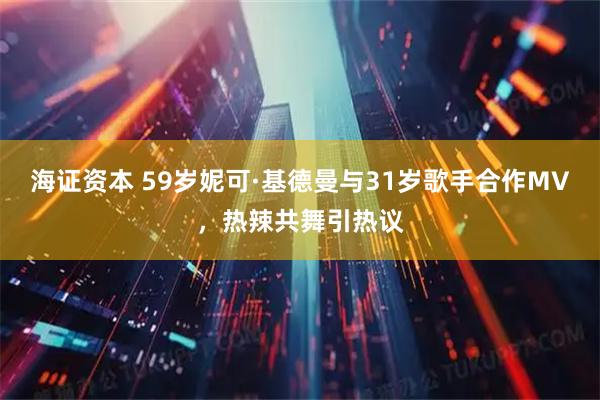 海证资本 59岁妮可·基德曼与31岁歌手合作MV，热辣共舞引热议