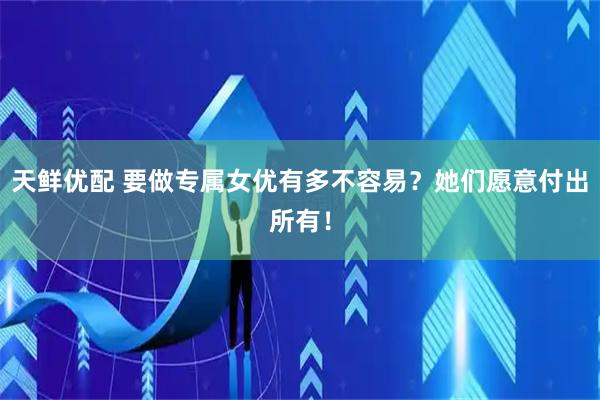 天鲜优配 要做专属女优有多不容易？她们愿意付出所有！
