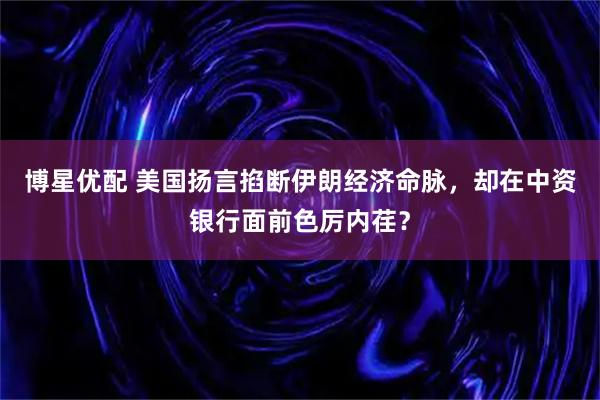 博星优配 美国扬言掐断伊朗经济命脉，却在中资银行面前色厉内荏？